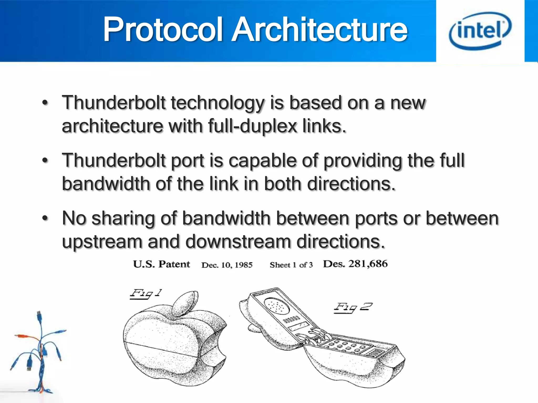 Protocol Architecture

• Thunderbolt technology is based on a new
  architecture with full-duplex links.
• Thunderbolt port is capable of providing the full
  bandwidth of the link in both directions.
• No sharing of bandwidth between ports or between
  upstream and downstream directions.
 