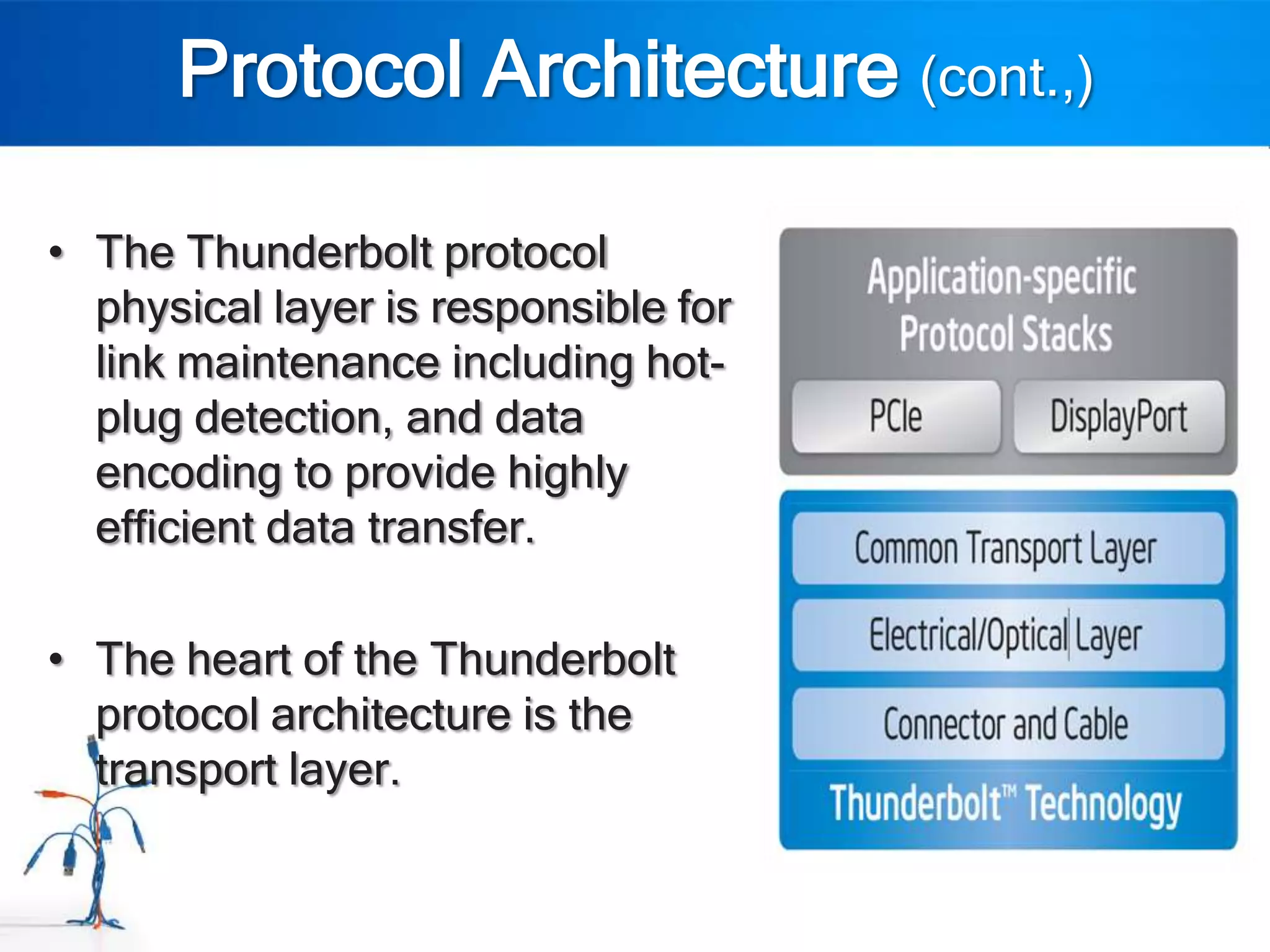 Protocol Architecture (cont.,)

• The Thunderbolt protocol
  physical layer is responsible for
  link maintenance including hot-
  plug detection, and data
  encoding to provide highly
  efficient data transfer.

• The heart of the Thunderbolt
  protocol architecture is the
  transport layer.
 