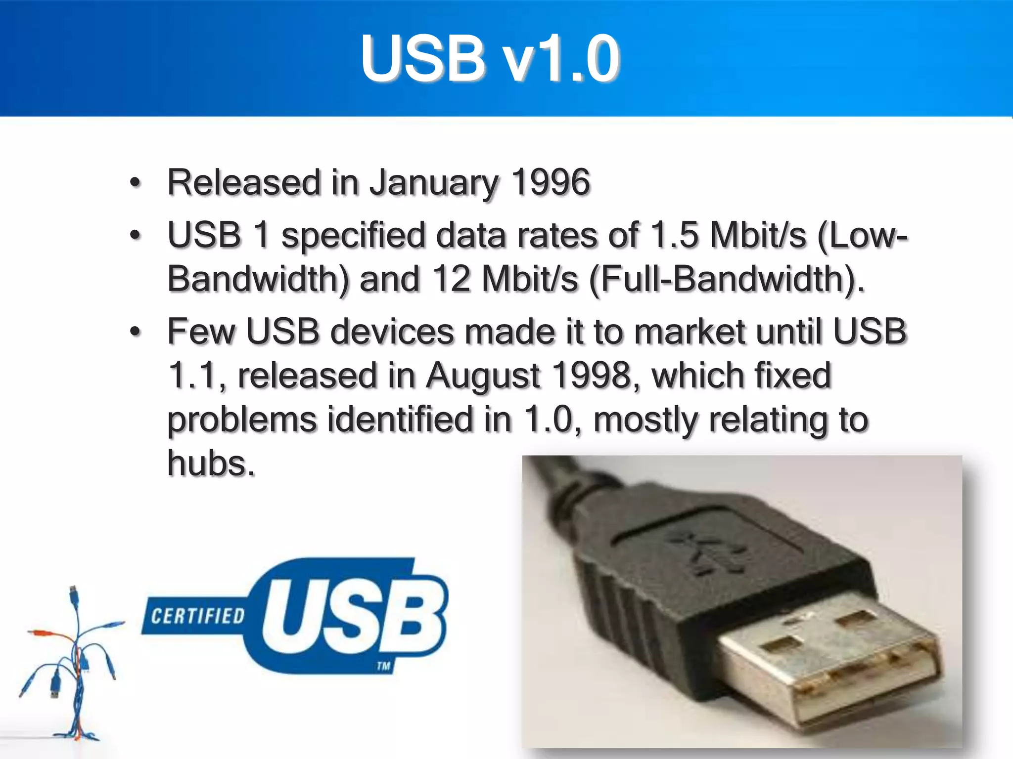 USB v1.0
• Released in January 1996
• USB 1 specified data rates of 1.5 Mbit/s (Low-
  Bandwidth) and 12 Mbit/s (Full-Bandwidth).
• Few USB devices made it to market until USB
  1.1, released in August 1998, which fixed
  problems identified in 1.0, mostly relating to
  hubs.
 