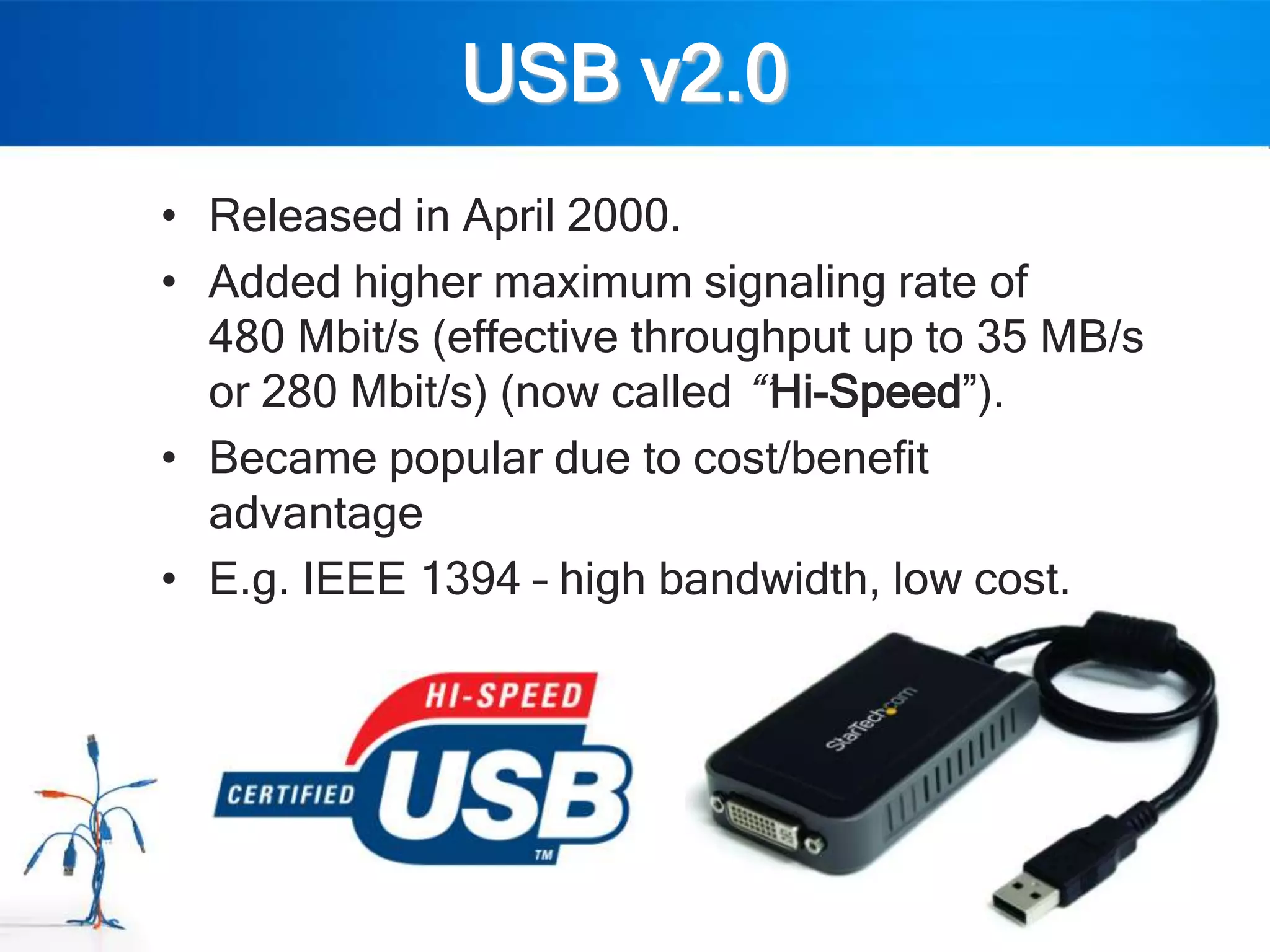 USB v2.0
• Released in April 2000.
• Added higher maximum signaling rate of
  480 Mbit/s (effective throughput up to 35 MB/s
  or 280 Mbit/s) (now called “‟Hi-Speed”).
• Became popular due to cost/benefit
  advantage
• E.g. IEEE 1394 – high bandwidth, low cost.
 