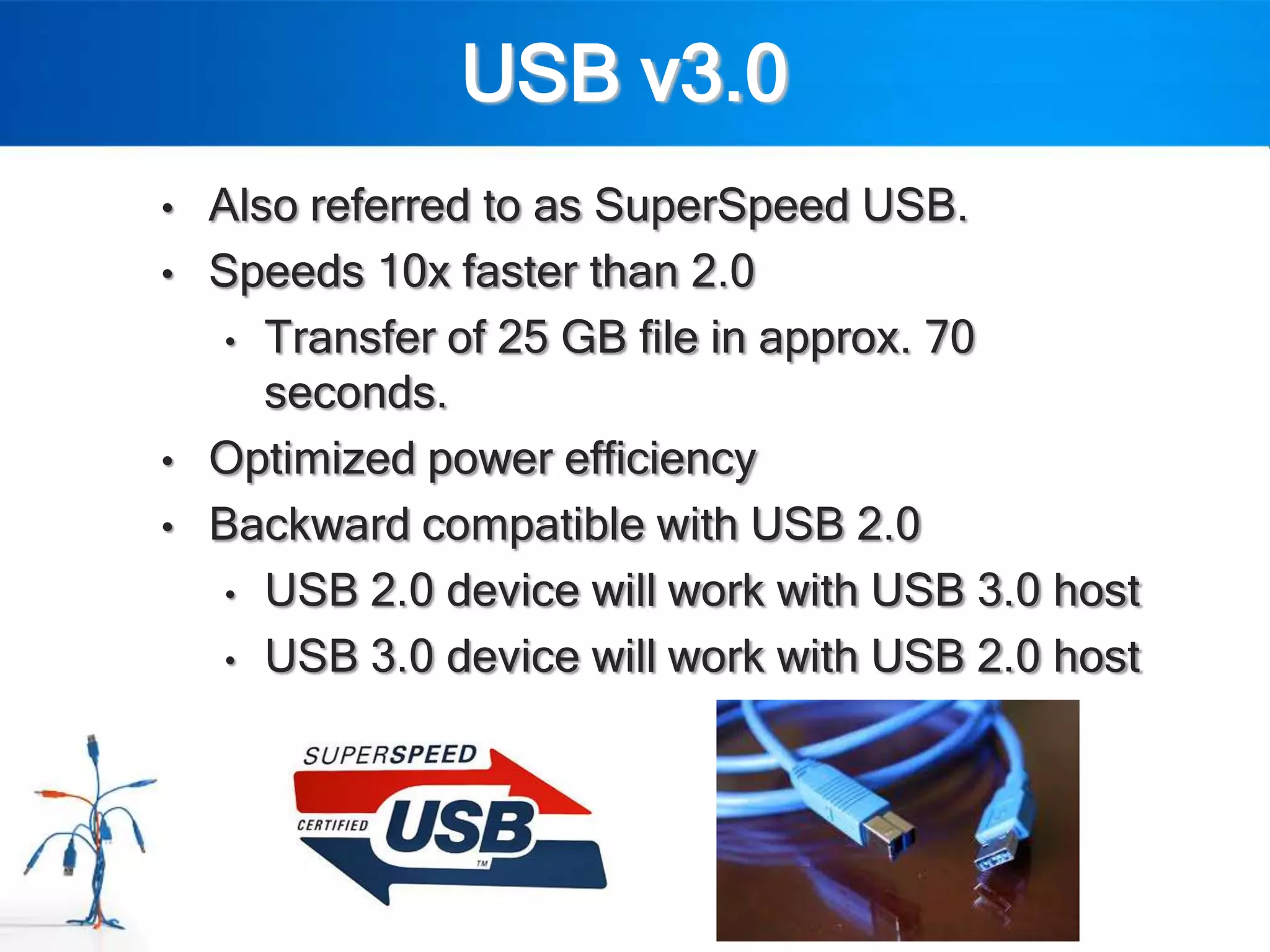 USB v3.0
•   Also referred to as SuperSpeed USB.
•   Speeds 10x faster than 2.0
     • Transfer of 25 GB file in approx. 70
       seconds.
•   Optimized power efficiency
•   Backward compatible with USB 2.0
     • USB 2.0 device will work with USB 3.0 host

     • USB 3.0 device will work with USB 2.0 host
 
