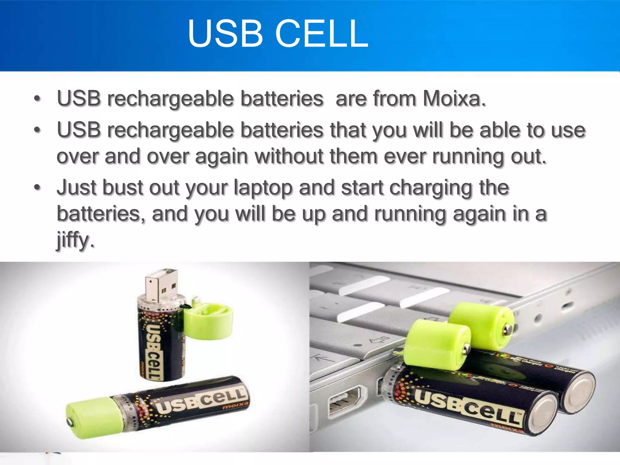 USB CELL
• USB rechargeable batteries are from Moixa.
• USB rechargeable batteries that you will be able to use
  over and over again without them ever running out.
• Just bust out your laptop and start charging the
  batteries, and you will be up and running again in a
  jiffy.
 