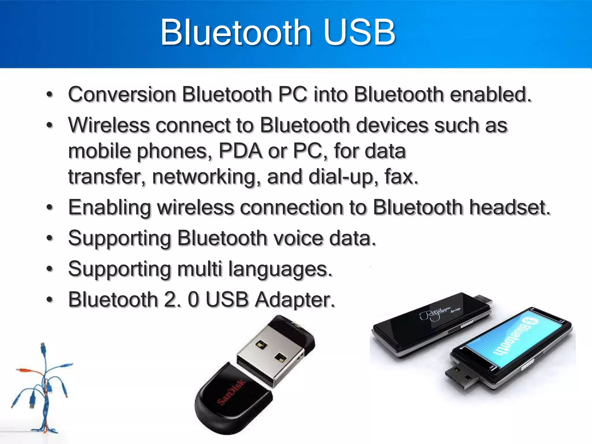 Bluetooth USB
• Conversion Bluetooth PC into Bluetooth enabled.
• Wireless connect to Bluetooth devices such as
  mobile phones, PDA or PC, for data
  transfer, networking, and dial-up, fax.
• Enabling wireless connection to Bluetooth headset.
• Supporting Bluetooth voice data.
• Supporting multi languages.
• Bluetooth 2. 0 USB Adapter.
 
