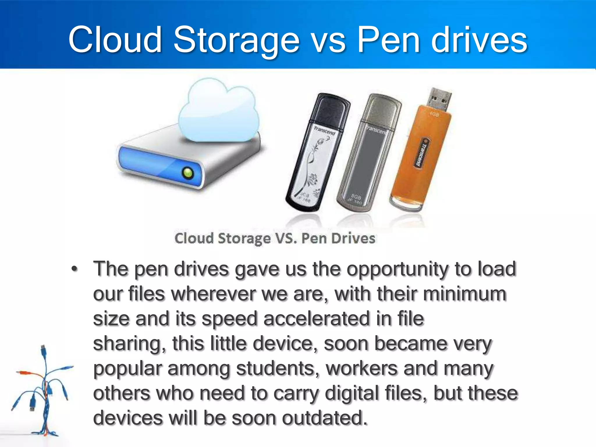 Cloud Storage vs Pen drives




• The pen drives gave us the opportunity to load
  our files wherever we are, with their minimum
  size and its speed accelerated in file
  sharing, this little device, soon became very
  popular among students, workers and many
  others who need to carry digital files, but these
  devices will be soon outdated.
 