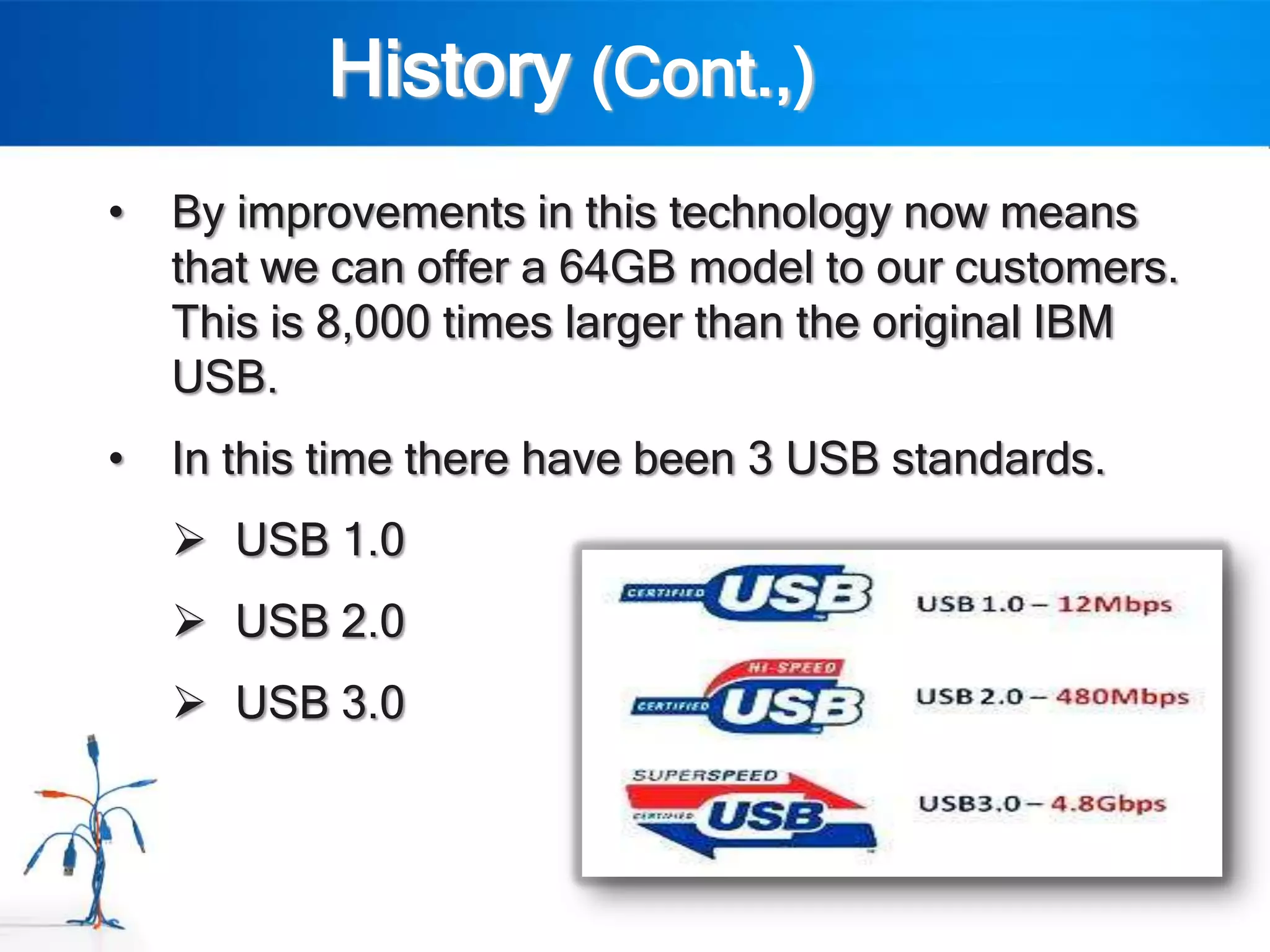History (Cont.,)
•   By improvements in this technology now means
    that we can offer a 64GB model to our customers.
    This is 8,000 times larger than the original IBM
    USB.
•   In this time there have been 3 USB standards.
     USB 1.0
     USB 2.0
     USB 3.0
 