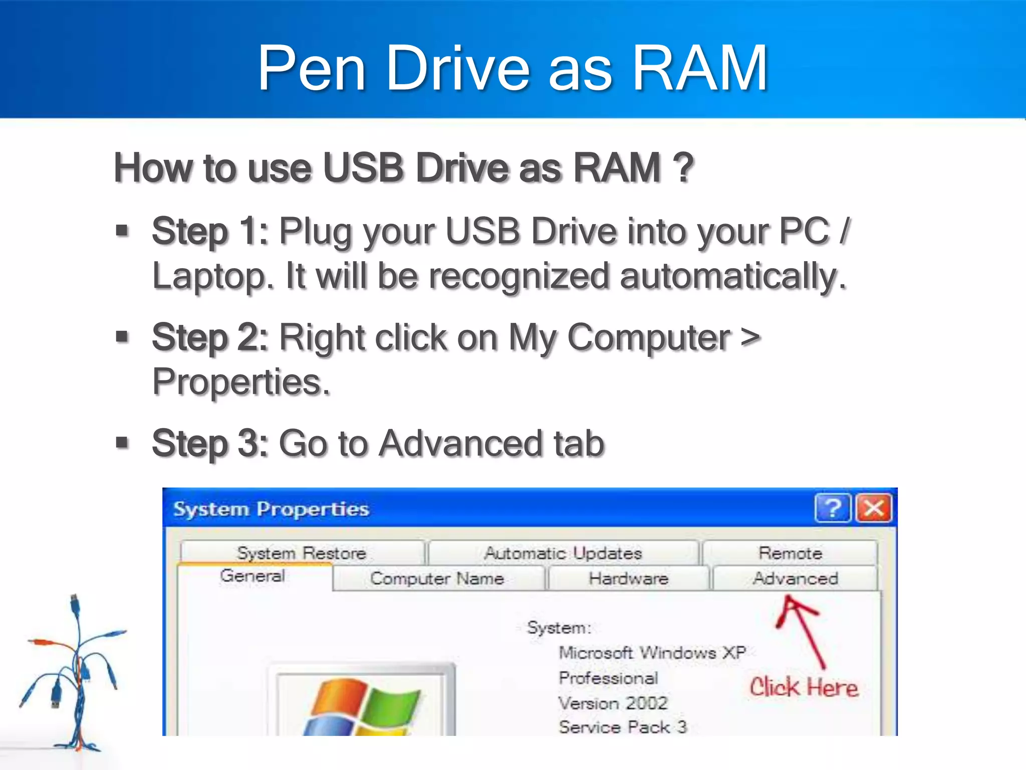 Pen Drive as RAM
How to use USB Drive as RAM ?
 Step 1: Plug your USB Drive into your PC /
  Laptop. It will be recognized automatically.
 Step 2: Right click on My Computer >
  Properties.
 Step 3: Go to Advanced tab
 
