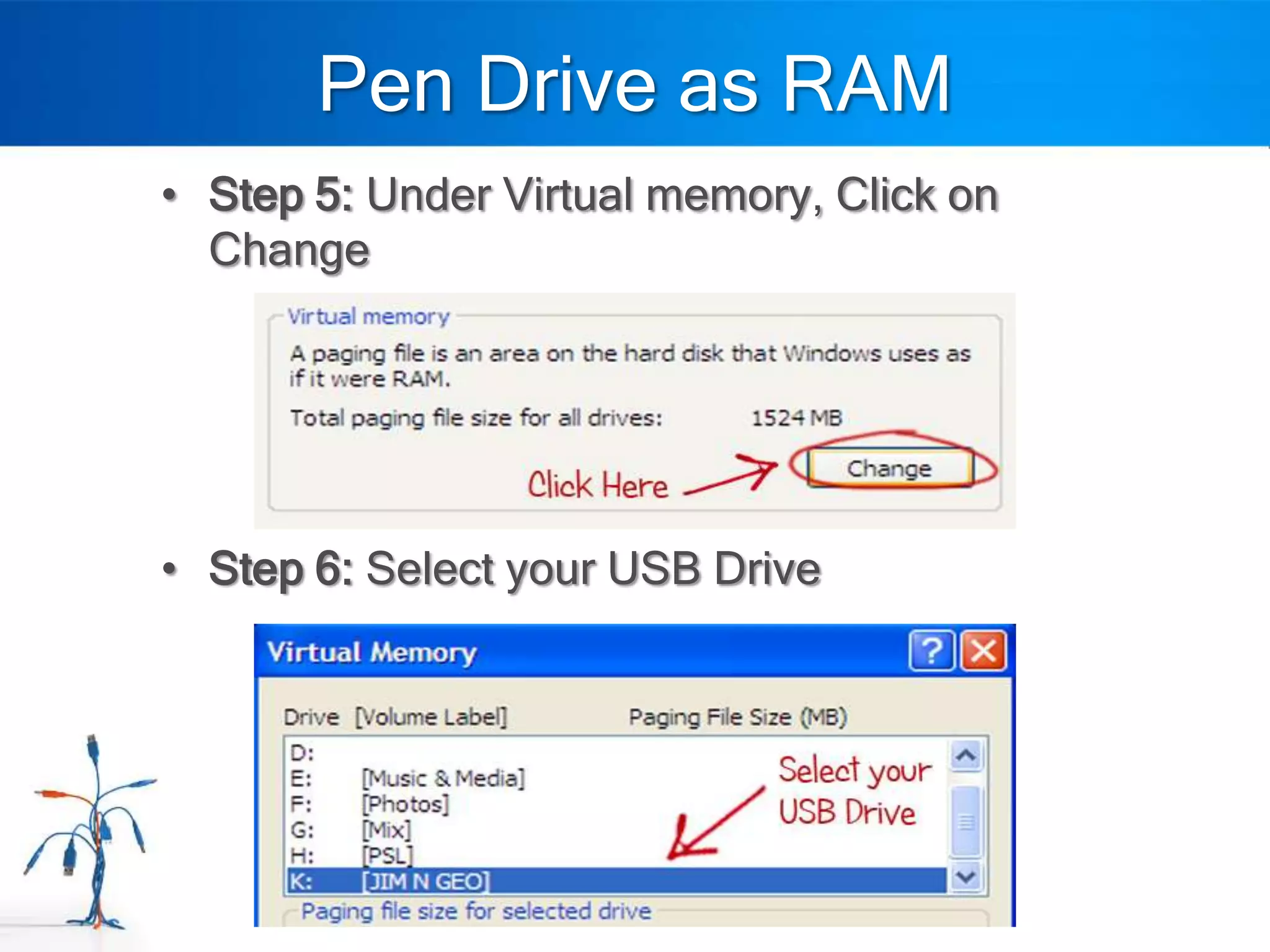 Pen Drive as RAM
• Step 5: Under Virtual memory, Click on
  Change




• Step 6: Select your USB Drive
 