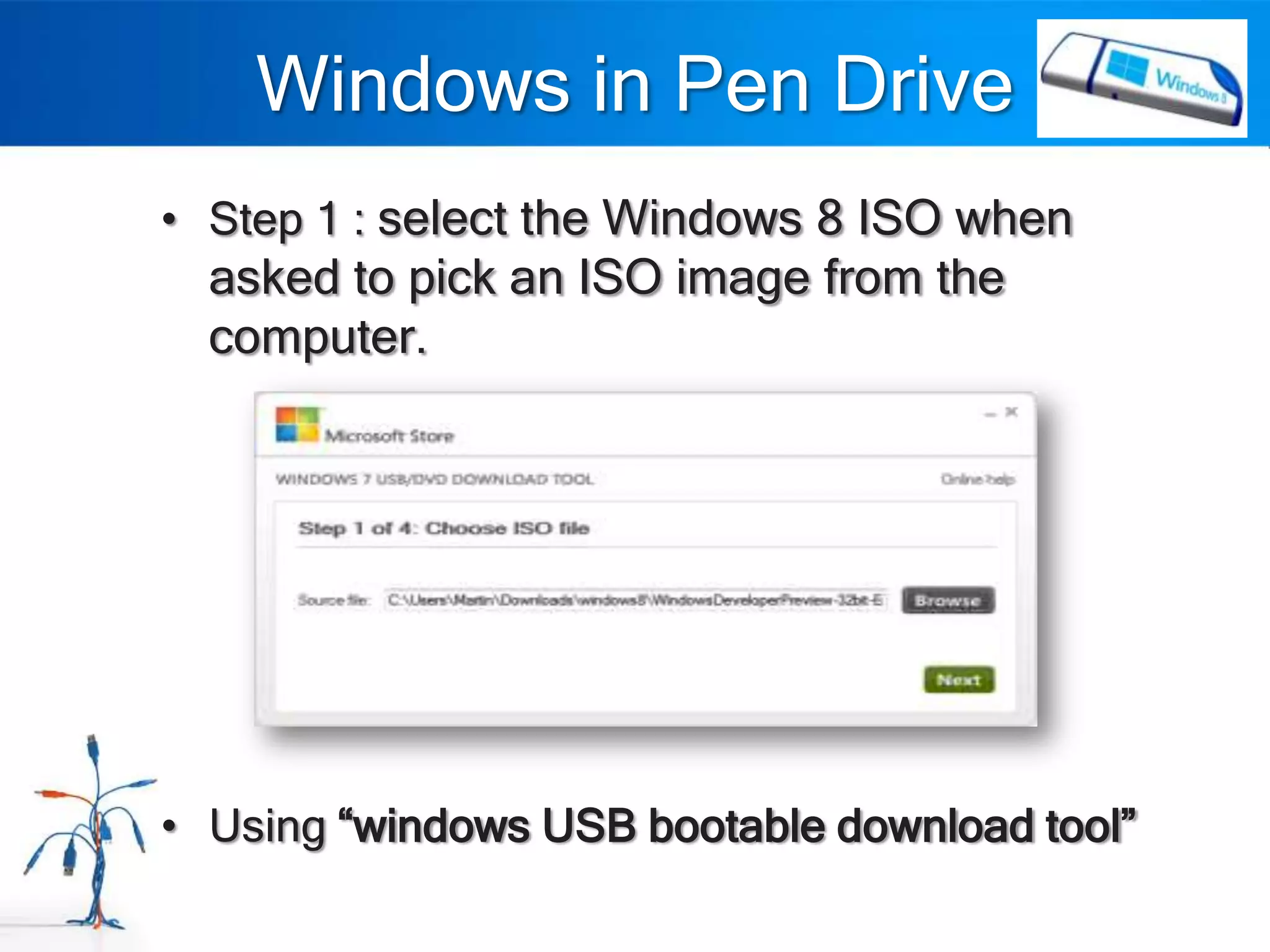 Windows in Pen Drive
• Step 1 : select the Windows 8 ISO when
  asked to pick an ISO image from the
  computer.




• Using “windows USB bootable download tool”
 