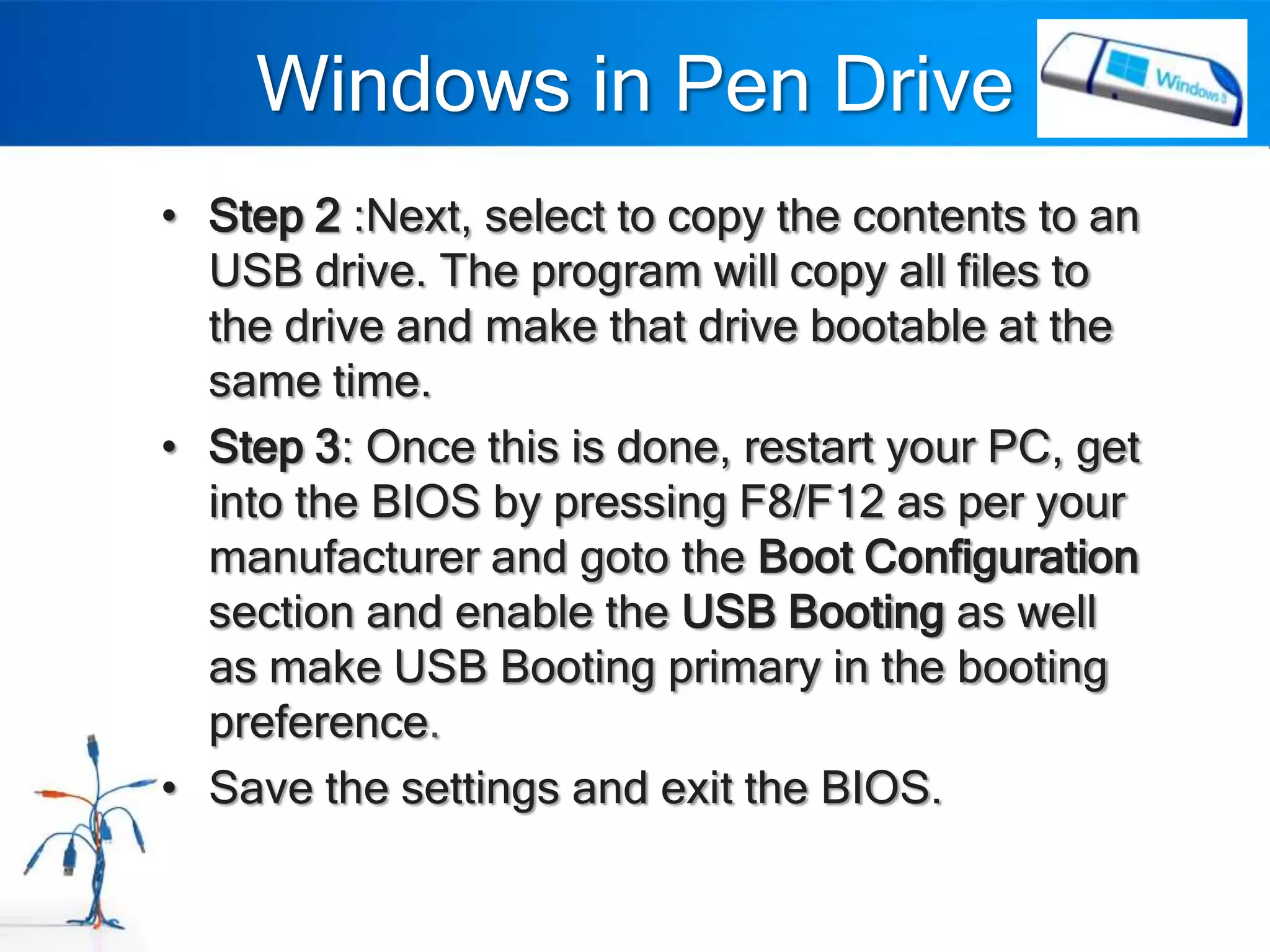 Windows in Pen Drive
• Step 2 :Next, select to copy the contents to an
  USB drive. The program will copy all files to
  the drive and make that drive bootable at the
  same time.
• Step 3: Once this is done, restart your PC, get
  into the BIOS by pressing F8/F12 as per your
  manufacturer and goto the Boot Configuration
  section and enable the USB Booting as well
  as make USB Booting primary in the booting
  preference.
• Save the settings and exit the BIOS.
 