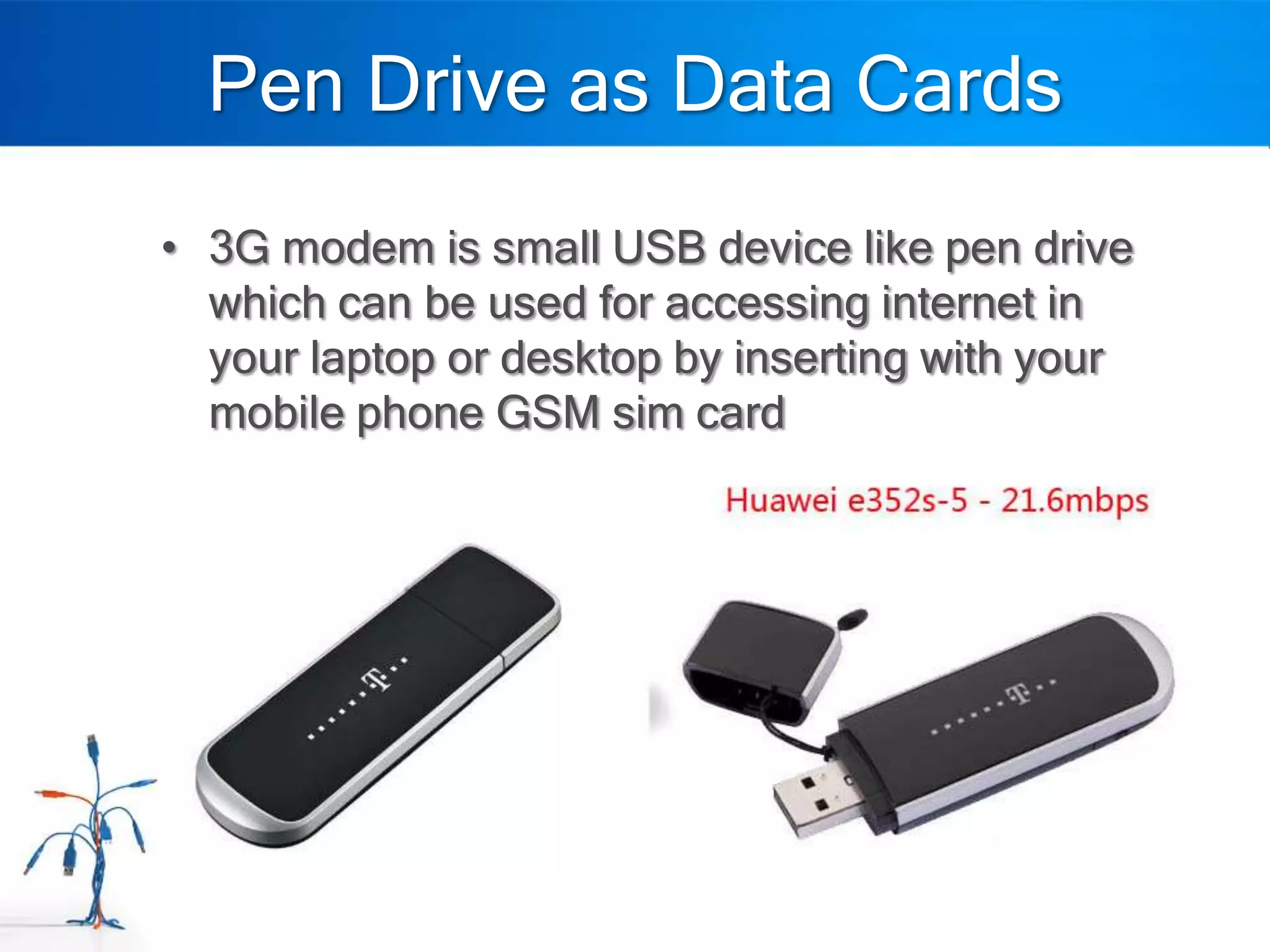Pen Drive as Data Cards
• 3G modem is small USB device like pen drive
  which can be used for accessing internet in
  your laptop or desktop by inserting with your
  mobile phone GSM sim card
 