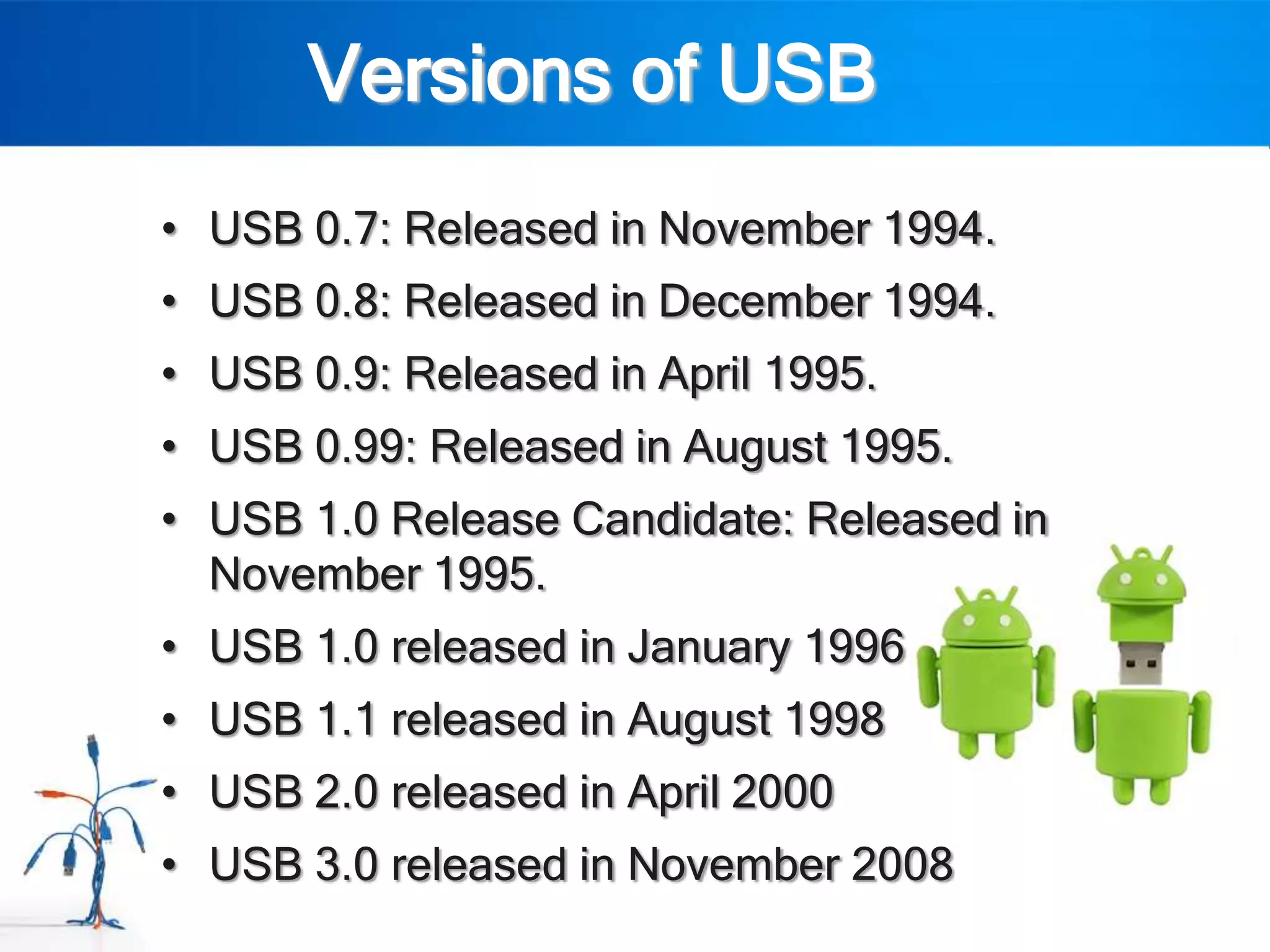 Versions of USB
• USB 0.7: Released in November 1994.
• USB 0.8: Released in December 1994.
• USB 0.9: Released in April 1995.
• USB 0.99: Released in August 1995.
• USB 1.0 Release Candidate: Released in
  November 1995.
• USB 1.0 released in January 1996
• USB 1.1 released in August 1998
• USB 2.0 released in April 2000
• USB 3.0 released in November 2008
 