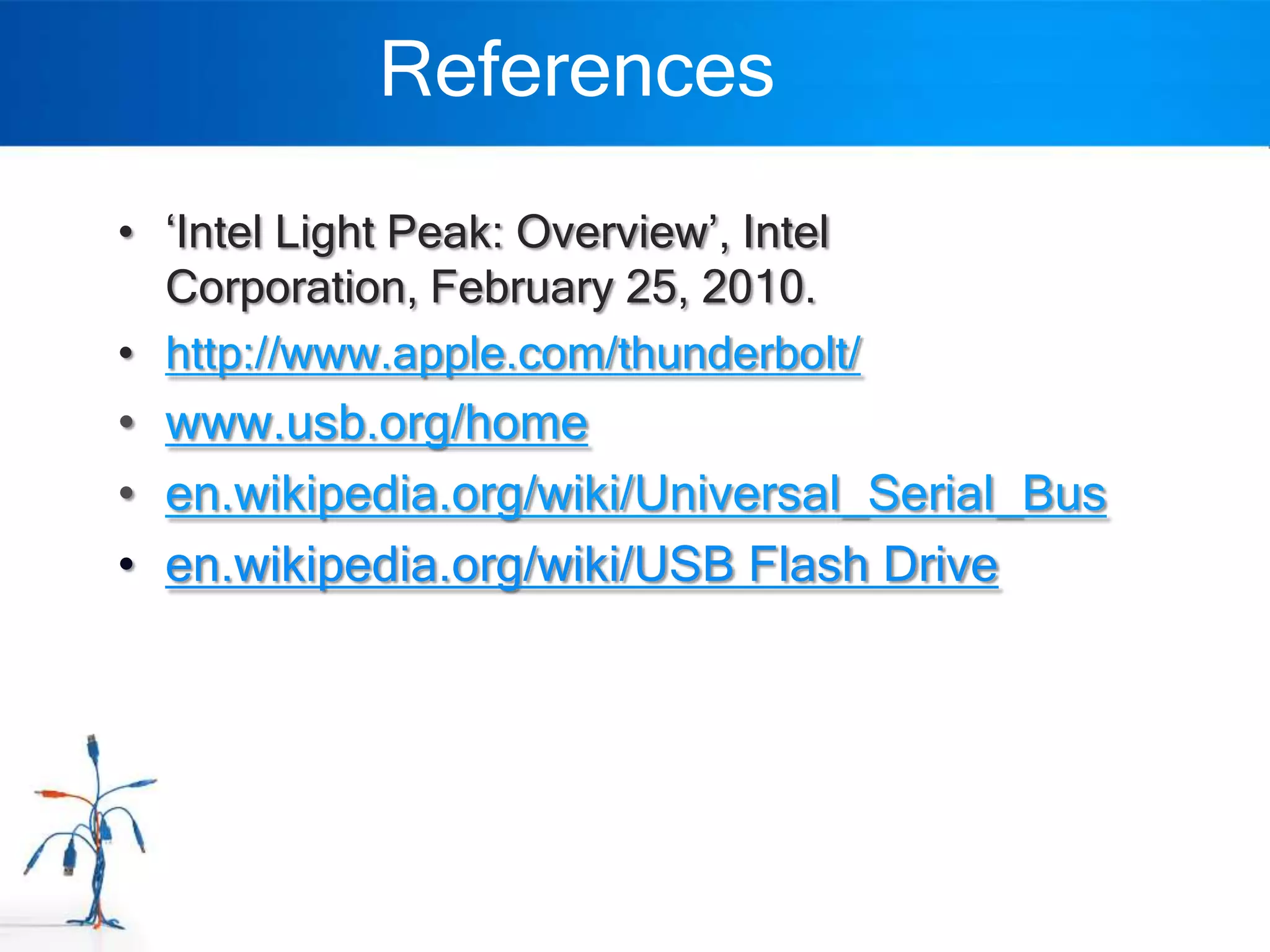 References
• „Intel Light Peak: Overview‟, Intel
  Corporation, February 25, 2010.
• http://www.apple.com/thunderbolt/
• www.usb.org/home
• en.wikipedia.org/wiki/Universal_Serial_Bus
• en.wikipedia.org/wiki/USB Flash Drive
 