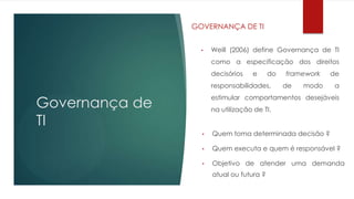 GOVERNANÇA DE TI


                  •   Weill (2006) define Governança de TI
                      como a especificação dos direitos
                      decisórios   e      do   framework   de
                      responsabilidades,       de   modo   a

Governança de
                      estimular comportamentos desejáveis
                      na utilização de TI.

TI
                  •   Quem toma determinada decisão ?

                  •   Quem executa e quem é responsável ?

                  •   Objetivo de atender uma demanda
                      atual ou futura ?
 