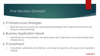 Five Decision Domain:


3. IT Infrastructure Strategies
  1.   Base técnica e humana da capacidade planejada de TI disponível na forma de
       serviços compartilhados

4. Business Application Needs
  1.   Identificam as necessidade s de aplicações de TI, gerando novas demandas para
       infraestrutura.

5. IT Investment
  1.   Convertem princípios em sistemas, com base em quanto, em que e como gastar o
       capital.
                                                                            16/03/2013
 