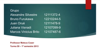 Grupo
Alexandre Silvestre           12111372-4
Bruno Furukawa                12210244-5
Juan Orué                     12111478-9
Juliana Visnadi               12107099-9
Marcos Vinicius Brito         12107487-6


Professor Mateus Cozer
Turma 50 – 1º semestre 2013
 