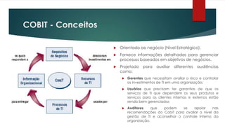 COBIT - Conceitos

                       Orientado ao negócio (Nível Estratégico).
                       Fornece informações detalhadas para gerenciar
                        processos baseados em objetivos de negócios.
                       Projetado    para    auxiliar   diferentes   audiências
                        como:
                            Gerentes que necessitam avaliar o risco e controlar
                             os investimentos de TI em uma organização;
                            Usuários que precisam ter garantias de que os
                             serviços de TI que dependem os seus produtos e
                             serviços para os clientes internos e externos estão
                             sendo bem gerenciados
                            Auditores    que  podem     se    apoiar     nas
                             recomendações do CobiT para avaliar o nível da
                             gestão de TI e aconselhar o controle interno da
                             organização.
 