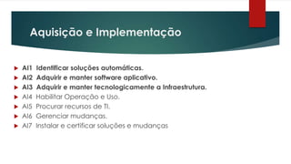 Aquisição e Implementação


   AI1   Identificar soluções automáticas.
   AI2   Adquirir e manter software aplicativo.
   AI3   Adquirir e manter tecnologicamente a Infraestrutura.
   AI4   Habilitar Operação e Uso.
   AI5   Procurar recursos de TI.
   AI6   Gerenciar mudanças.
   AI7   Instalar e certificar soluções e mudanças
 