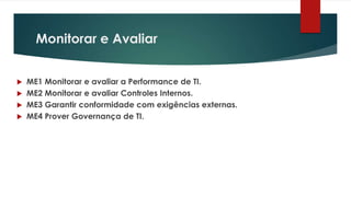 Monitorar e Avaliar


 ME1 Monitorar e avaliar a Performance de TI.
 ME2 Monitorar e avaliar Controles Internos.
 ME3 Garantir conformidade com exigências externas.
 ME4 Prover Governança de TI.
 