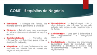 COBIT – Requisitos de Negócio


 Efetividade   – Entrega em tempo, de  Disponibilidade         – Relaciona-se com a
  maneira correta, consistente e utilizável.   disponibilidade da informação quando
                                               exigida pelo processo de negócio hoje e
                                               no futuro.
 Eficiência – Relaciona-se com a entrega
  da informação através do melhor uso dos
  recursos.                                   Conformidade – Lida com a aderência a
                                               leis,   regulamentos    e     obrigações
 Confidencialidade       – Proteção de        contratuais.
  informações confidenciais para evitar a
  divulgação indevida.                        Confiabilidade – Entrega da informação
                                               apropriada para os executivos para
 Integridade – Informação bem como sua        administrar a entidade e exercer suas
  validade de acordo com os valores de         responsabilidades   conforme     leis  e
                                               regulamentos
  negócios e expectativas.
 