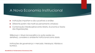 A Nova Economia Institucional

            Instituições importam e são suscetíveis a análise
            Diferente porém não hostil ao pensamento ortodoxo
            Combinação interdisciplinar entre Direito, Economia e Teoria
             das Organizações


        Williamson > Nível microanalítico (a ação reside nos
        detalhes), considera o ambiente institucional como dado


        Instituições de governança > mercado, hierarquia, híbridos e
        bureaus.

WILLIAMSON,O.E. The Mechanisms of Governance (1996)
 