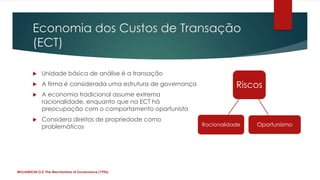 Economia dos Custos de Transação
        (ECT)

            Unidade básica de análise é a transação
            A firma é considerada uma estrutura de governança              Riscos
            A economia tradicional assume extrema
             racionalidade, enquanto que na ECT há
             preocupação com o comportamento oportunista
            Considera direitos de propriedade como
             problemáticos                                       Racionalidade   Oportunismo




WILLIAMSON,O.E. The Mechanisms of Governance (1996)
 
