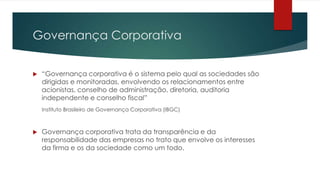 Governança Corporativa


   “Governança corporativa é o sistema pelo qual as sociedades são
    dirigidas e monitoradas, envolvendo os relacionamentos entre
    acionistas, conselho de administração, diretoria, auditoria
    independente e conselho fiscal”
    Instituto Brasileiro de Governança Corporativa (IBGC)



   Governança corporativa trata da transparência e da
    responsabilidade das empresas no trato que envolve os interesses
    da firma e os da sociedade como um todo.
 