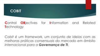 COBIT


Control OBjectives   for   Information   and   Related
Technology


Cobit é um framework, um conjunto de ideias com as
melhoras práticas consensuais do mercado em âmbito
internacional para a Governança de TI.
 