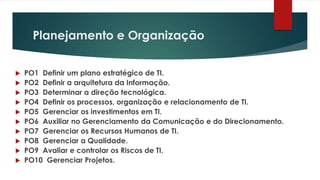 Planejamento e Organização


   PO1 Definir um plano estratégico de TI.
   PO2 Definir a arquitetura da Informação.
   PO3 Determinar a direção tecnológica.
   PO4 Definir os processos, organização e relacionamento de TI.
   PO5 Gerenciar os investimentos em TI.
   PO6 Auxiliar no Gerenciamento da Comunicação e do Direcionamento.
   PO7 Gerenciar os Recursos Humanos de TI.
   PO8 Gerenciar a Qualidade.
   PO9 Avaliar e controlar os Riscos de TI.
   PO10 Gerenciar Projetos.
 