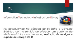 ITIL


Information Technology Infrastructure Library



Foi desenvolvido na década de 80 para o Governo
Britânico com o sentido de oferecer um conjunto de
Melhores Práticas em áreas de prestação de serviços e
suporte de serviço de TI.
 