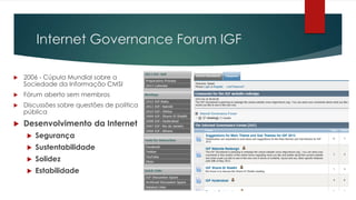 Internet Governance Forum IGF

   2006 - Cúpula Mundial sobre a
    Sociedade da Informação CMSI
   Fórum aberto sem membros
   Discussões sobre questões de política
    pública
   Desenvolvimento da Internet
        Segurança
        Sustentabilidade
        Solidez
        Estabilidade
 