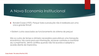 A Nova Economia Institucional


              Ronald Coase (1937): Porque toda a produção não é realizada por uma
               única grande firma?


         > Existem custos associados ao funcionamento do sistema de preços!


         São os custos de tempo e dinheiro necessários para efetuar uma transação
         econômica, tais como procurar informação, escrever contratos e monitorar
         seu cumprimento, dirimir conflitos quando não há acordos e adaptar o
         acordo diante de imprevistos.



Coase, Ronald – The nature of the Firm (1937)
 