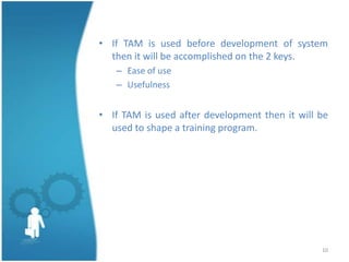• If TAM is used before development of system
  then it will be accomplished on the 2 keys.
   – Ease of use
   – Usefulness


• If TAM is used after development then it will be
  used to shape a training program.




                                                10
 