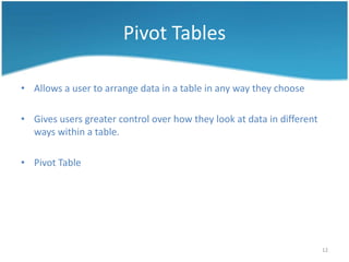Pivot Tables

• Allows a user to arrange data in a table in any way they choose

• Gives users greater control over how they look at data in different
  ways within a table.

• Pivot Table




                                                                        12
 