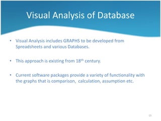 Visual Analysis of Database

• Visual Analysis includes GRAPHS to be developed from
  Spreadsheets and various Databases.

• This approach is existing from 18th century.

• Current software packages provide a variety of functionality with
  the graphs that is comparison, calculation, assumption etc.




                                                                      13
 