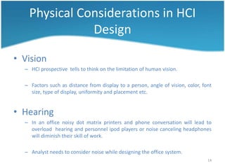 Physical Considerations in HCI
              Design

• Vision
  – HCI prospective tells to think on the limitation of human vision.

  – Factors such as distance from display to a person, angle of vision, color, font
    size, type of display, uniformity and placement etc.


• Hearing
  – In an office noisy dot matrix printers and phone conversation will lead to
    overload hearing and personnel ipod players or noise canceling headphones
    will diminish their skill of work.

  – Analyst needs to consider noise while designing the office system.
                                                                                 14
 
