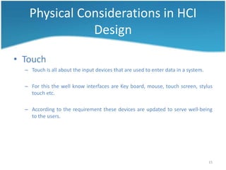Physical Considerations in HCI
               Design

• Touch
  – Touch is all about the input devices that are used to enter data in a system.

  – For this the well know interfaces are Key board, mouse, touch screen, stylus
    touch etc.

  – According to the requirement these devices are updated to serve well-being
    to the users.




                                                                                    15
 