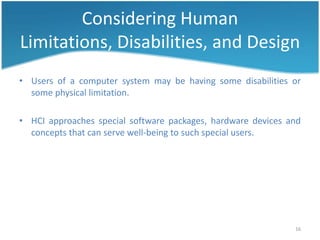 Considering Human
Limitations, Disabilities, and Design
• Users of a computer system may be having some disabilities or
  some physical limitation.

• HCI approaches special software packages, hardware devices and
  concepts that can serve well-being to such special users.




                                                              16
 