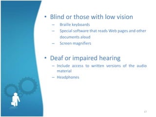 • Blind or those with low vision
  –   Braille keyboards
  –   Special software that reads Web pages and other
      documents aloud
  –   Screen magnifiers


• Deaf or impaired hearing
  – Include access to written versions of the audio
    material
  – Headphones




                                                   17
 