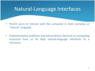 Natural-Language Interfaces

• Permit users to interact with the computer in their everyday or
  "natural" language

• Implementation problems and extraordinary demand on computing
  resources have so far kept natural-language interfaces to a
  minimum




                                                               23
 