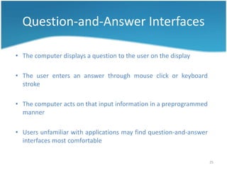 Question-and-Answer Interfaces

• The computer displays a question to the user on the display

• The user enters an answer through mouse click or keyboard
  stroke

• The computer acts on that input information in a preprogrammed
  manner

• Users unfamiliar with applications may find question-and-answer
  interfaces most comfortable

                                                                    25
 