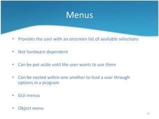 Menus

• Provides the user with an onscreen list of available selections

• Not hardware dependent

• Can be put aside until the user wants to use them

• Can be nested within one another to lead a user through
  options in a program

• GUI menus

• Object menu
                                                                    27
 