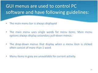 GUI menus are used to control PC
software and have following guidelines:

• The main menu bar is always displayed

• The main menu uses single words for menu items. Main menu
  options always display secondary pull-down menus.

• The drop-down menus that display when a menu item is clicked
  often consist of more than 1 word.

• Menu items in grey are unavailable for current activity.



                                                             29
 