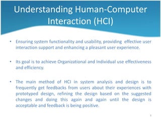 Understanding Human-Computer
         Interaction (HCI)
• Ensuring system functionality and usability, providing effective user
  interaction support and enhancing a pleasant user experience.

• Its goal is to achieve Organizational and Individual use effectiveness
  and efficiency.

• The main method of HCI in system analysis and design is to
  frequently get feedbacks from users about their experiences with
  prototyped design, refining the design based on the suggested
  changes and doing this again and again until the design is
  acceptable and feedback is being positive.
                                                                       3
 