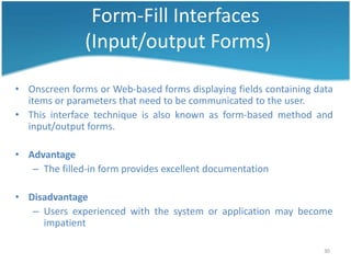 Form-Fill Interfaces
               (Input/output Forms)

• Onscreen forms or Web-based forms displaying fields containing data
  items or parameters that need to be communicated to the user.
• This interface technique is also known as form-based method and
  input/output forms.

• Advantage
   – The filled-in form provides excellent documentation

• Disadvantage
   – Users experienced with the system or application may become
     impatient

                                                                   30
 