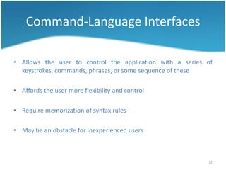 Command-Language Interfaces

• Allows the user to control the application with a series of
  keystrokes, commands, phrases, or some sequence of these

• Affords the user more flexibility and control

• Require memorization of syntax rules

• May be an obstacle for inexperienced users



                                                           32
 