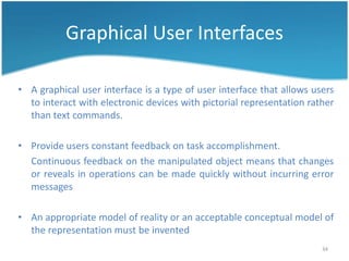 Graphical User Interfaces

• A graphical user interface is a type of user interface that allows users
  to interact with electronic devices with pictorial representation rather
  than text commands.

• Provide users constant feedback on task accomplishment.
  Continuous feedback on the manipulated object means that changes
  or reveals in operations can be made quickly without incurring error
  messages

• An appropriate model of reality or an acceptable conceptual model of
  the representation must be invented
                                                                       34
 