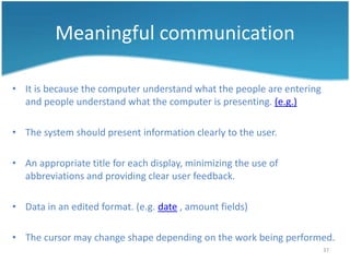 Meaningful communication

• It is because the computer understand what the people are entering
  and people understand what the computer is presenting. (e.g.)

• The system should present information clearly to the user.

• An appropriate title for each display, minimizing the use of
  abbreviations and providing clear user feedback.

• Data in an edited format. (e.g. date , amount fields)

• The cursor may change shape depending on the work being performed.
                                                                       37
 