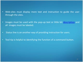 • Web-sites must display more text and instruction to guide the user
  through the sites.

• Images must be used with the pop-up text or little bit description and
  all images must be labeled.

•   Status line is an another way of providing instruction for users.

• Tool-tip is helpful to identifying the function of a command button.




                                                                         38
 