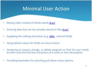 Minimal User Action

• Keying codes instead of whole words (e.g.)

• Entering data that are not already stored on files (e.g.)

• Supplying the editing characters (e.g. date , amount field)

• Using default values for fields on entry screens

• Designing an inquiry, change, or delete program so that the user needs
  to enter only the first few characters of a name or item description

• Providing keystrokes for selecting pull-down menu options
                                                                    39
 