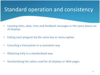 Standard operation and consistency

• Locating titles, date, time and feedback messages in the same places on
  all displays

• Exiting each program by the same key or menu option

• Canceling a transaction in a consistent way

• Obtaining help in a standardized way

• Standardizing the colors used for all displays or Web pages


                                                                     41
 